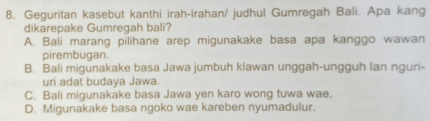 Geguritan kasebut kanthi irah-irahan/ judhul Gumregah Bali. Apa kang
dikarepake Gumregah bali?
A. Bali marang pilihane arep migunakake basa apa kanggo wawan
pirembugan.
B. Bali migunakake basa Jawa jumbuh klawan unggah-ungguh Ian nguri-
uri adat budaya Jawa.
C. Bali migunakake basa Jawa yen karo wong tuwa wae.
D. Migunakake basa ngoko wae kareben nyumadulur.