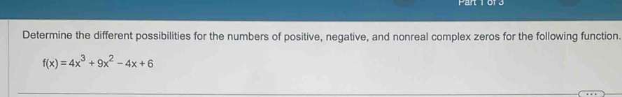 Fal 
Determine the different possibilities for the numbers of positive, negative, and nonreal complex zeros for the following function.
f(x)=4x^3+9x^2-4x+6