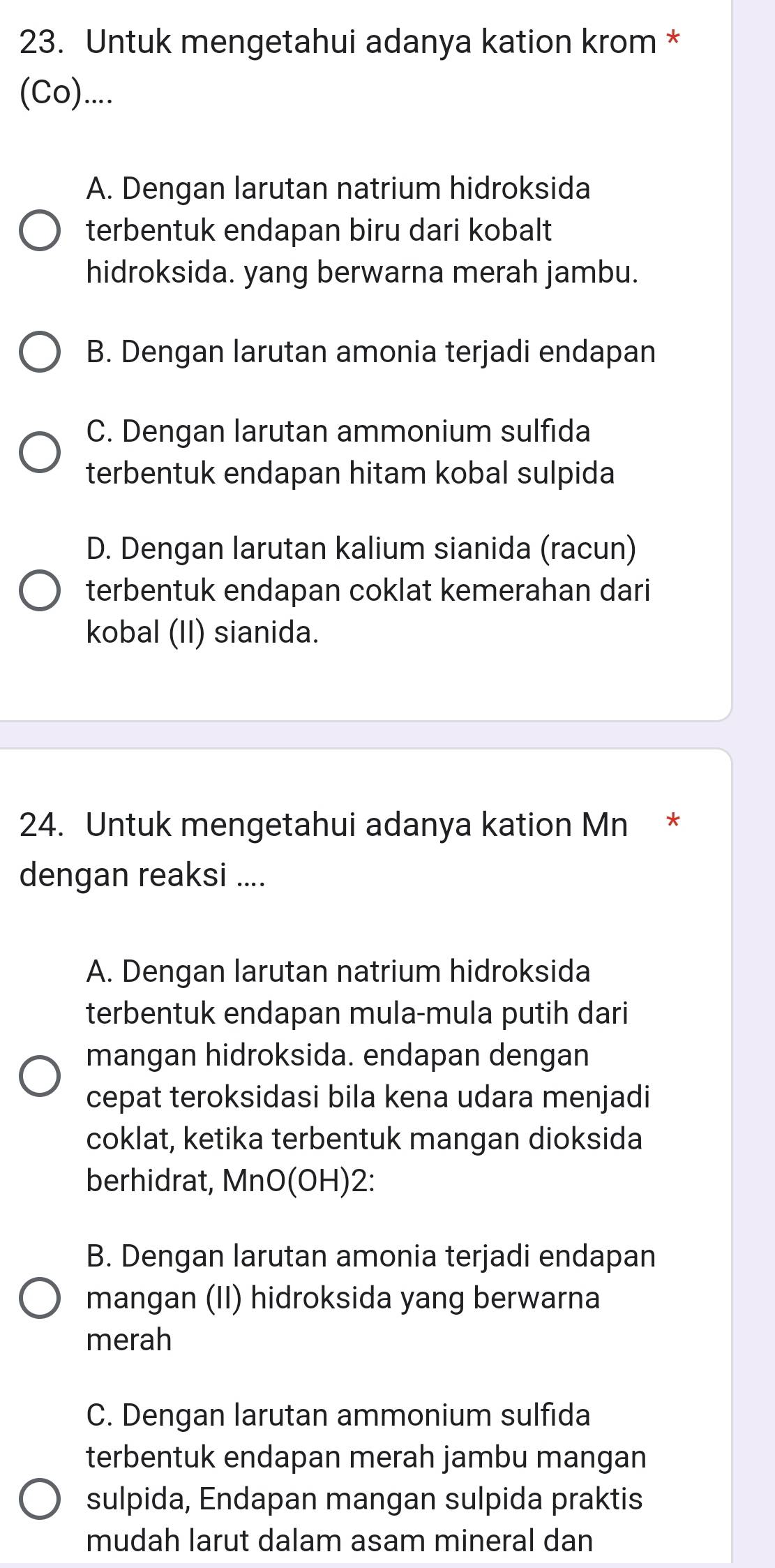 Untuk mengetahui adanya kation krom *
(Co)....
A. Dengan larutan natrium hidroksida
terbentuk endapan biru dari kobalt
hidroksida. yang berwarna merah jambu.
B. Dengan larutan amonia terjadi endapan
C. Dengan larutan ammonium sulfida
terbentuk endapan hitam kobal sulpida
D. Dengan larutan kalium sianida (racun)
terbentuk endapan coklat kemerahan dari
kobal (II) sianida.
24. Untuk mengetahui adanya kation Mn *
dengan reaksi ....
A. Dengan larutan natrium hidroksida
terbentuk endapan mula-mula putih dari
mangan hidroksida. endapan dengan
cepat teroksidasi bila kena udara menjadi
coklat, ketika terbentuk mangan dioksida
berhidrat, MnO(OH)2:
B. Dengan larutan amonia terjadi endapan
mangan (II) hidroksida yang berwarna
merah
C. Dengan larutan ammonium sulfida
terbentuk endapan merah jambu mangan
sulpida, Endapan mangan sulpida praktis
mudah larut dalam asam mineral dan