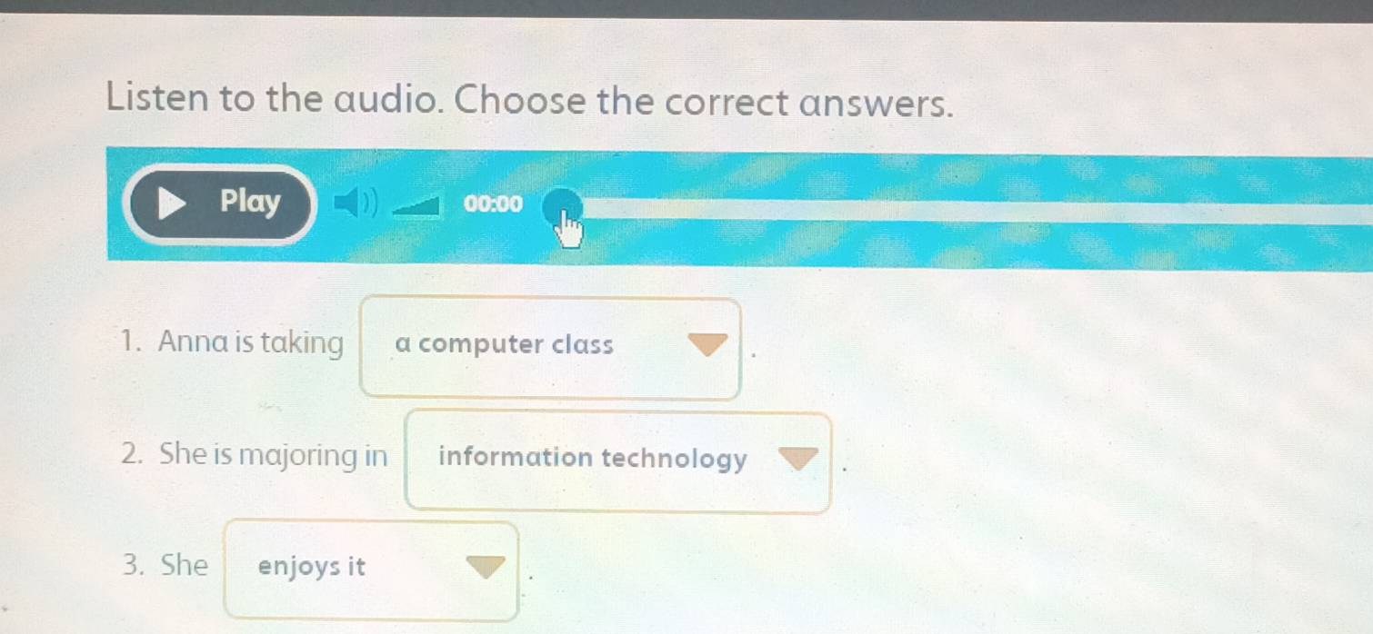 Listen to the audio. Choose the correct answers. 
Play 0o:0o 
1. Anna is taking a computer class 
2. She is majoring in information technology 
3. She enjoys it