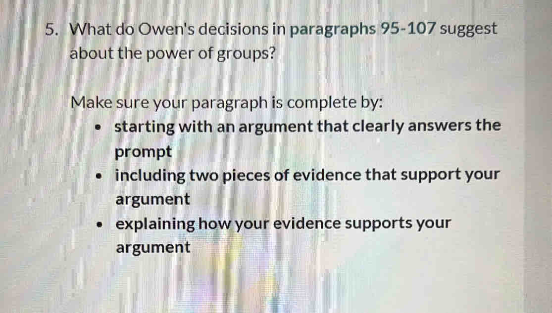 What do Owen's decisions in paragraphs 95-107 suggest
about the power of groups?
Make sure your paragraph is complete by:
starting with an argument that clearly answers the
prompt
including two pieces of evidence that support your
argument
explaining how your evidence supports your
argument