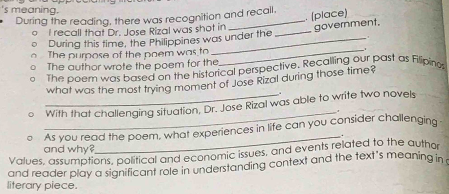 's meaning. 
During the reading, there was recognition and recall. 
. (place) 
I recall that Dr. Jose Rizal was shot in 
During this time, the Philippines was under the _government. 
. 
The purpose of the poem was to _. 
The author wrote the poem for the 
The poem was based on the historical perspective. Recalling our past as Filipinos 
what was the most trying moment of Jose Rizal during those time? 
. 
_With that challenging situation, Dr. Jose Rizal was able to write two novels 
_. 
As you read the poem, what experiences in life can you consider challenging 
_. 
and why? 
Values, assumptions, political and economic issues, and events related to the author 
and reader play a significant role in understanding context and the text's meaning in 
literary piece.