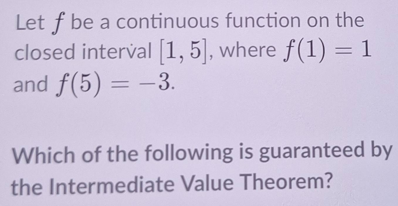 Let ƒbe a continuous function on the 
closed interval [1,5] , where f(1)=1
and f(5)=-3. 
Which of the following is guaranteed by 
the Intermediate Value Theorem?