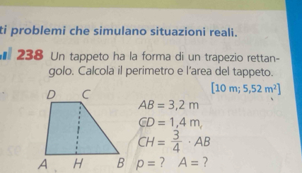 ti problemi che simulano situazioni reali. 
€238 Un tappeto ha la forma di un trapezio rettan- 
golo. Calcola il perimetro e l’area del tappeto.
[10m;5,52m^2]
AB=3,2m
GD=1,4m,
CH= 3/4 · AB
p= ? A= ?