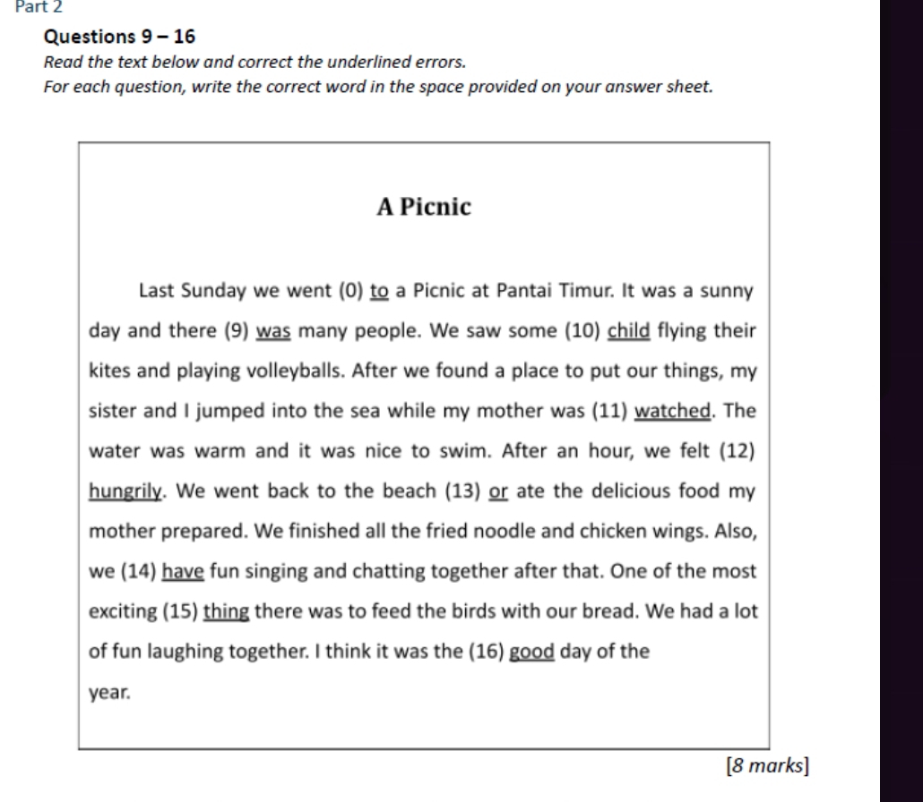 Read the text below and correct the underlined errors. 
For each question, write the correct word in the space provided on your answer sheet. 
A Picnic 
Last Sunday we went (0) to a Picnic at Pantai Timur. It was a sunny 
day and there (9) was many people. We saw some (10) child flying their 
kites and playing volleyballs. After we found a place to put our things, my 
sister and I jumped into the sea while my mother was (11) watched. The 
water was warm and it was nice to swim. After an hour, we felt (12) 
hungrily. We went back to the beach (13) or ate the delicious food my 
mother prepared. We finished all the fried noodle and chicken wings. Also, 
we (14) have fun singing and chatting together after that. One of the most 
exciting (15) thing there was to feed the birds with our bread. We had a lot 
of fun laughing together. I think it was the (16) good day of the
year. 
[8 marks]