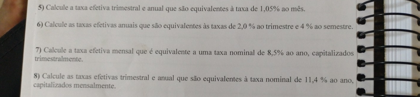 Calcule a taxa efetiva trimestral e anual que são equivalentes à taxa de 1,05% ao mês. 
6) Calcule as taxas efetivas anuais que são equivalentes às taxas de 2,0 % ao trimestre e 4 % ao semestre. 
7) Calcule a taxa efetiva mensal que é equivalente a uma taxa nominal de 8,5% ao ano, capitalizados 
trimestralmente. 
8) Calcule as taxas efetivas trimestral e anual que são equivalentes à taxa nominal de 11,4 % ao ano, 
capitalizados mensalmente.