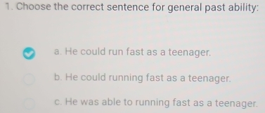 Choose the correct sentence for general past ability:
a. He could run fast as a teenager.
b. He could running fast as a teenager.
c. He was able to running fast as a teenager.