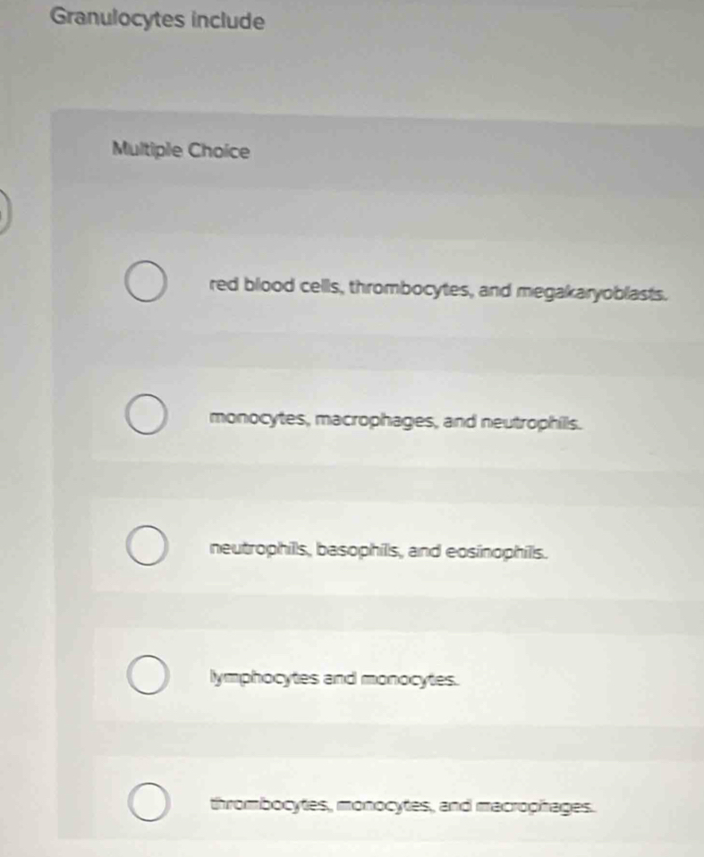 Granulocytes include
Multiple Choice
red blood cells, thrombocytes, and megakaryoblasts.
monocytes, macrophages, and neutrophills.
neutrophills, basophils, and eosinophills.
lymphocytes and monocytes.
thrombocytes, monocytes, and macrophages.