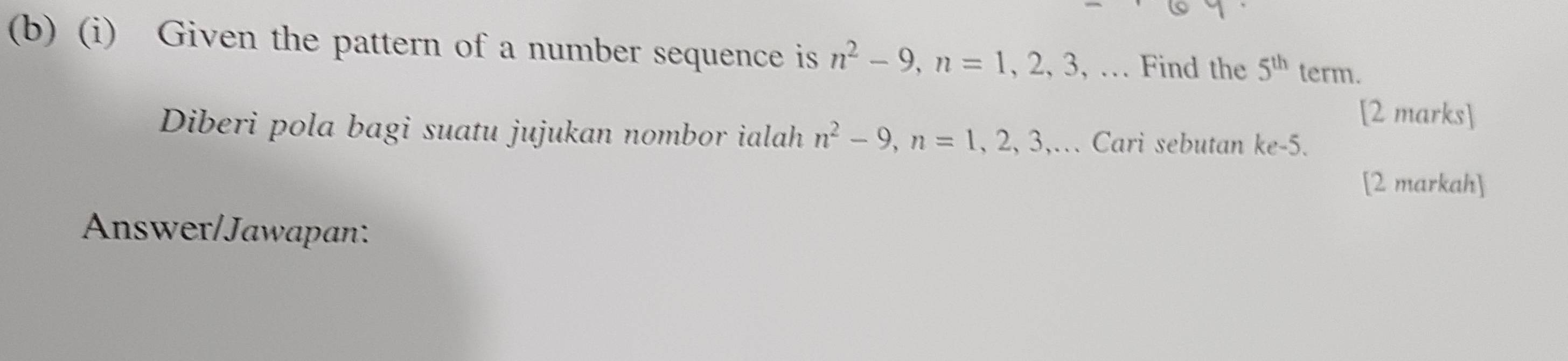 Given the pattern of a number sequence is n^2-9, n=1, 2, 3 , … Find the 5^(th) term. 
[2 marks] 
Diberi pola bagi suatu jujukan nombor ialah n^2-9, n=1,2,3, ,… Cari sebutan ke -5. 
[2 markah] 
Answer/Jawapan: