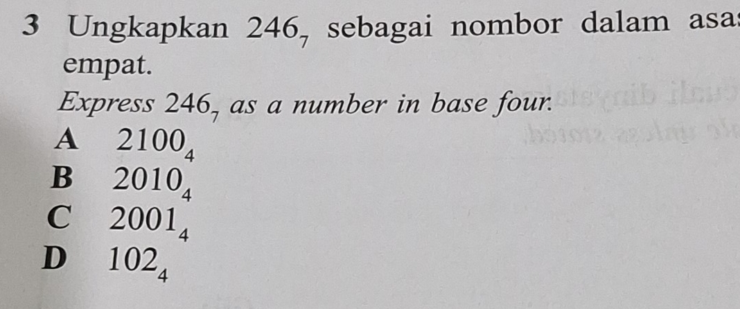 Ungkapkan 246, sebagai nombor dalam asa
empat.
Express 246, as a number in base four.
A 2100_4
B 2010_4
C 2001_4
D 102_4