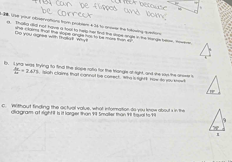 Use your observations from problem 4-26 to answer the following questions:
a. Thalia did not have a tool to help her find the slope angle in the triangle below, However,
she claims that the slope angle has to be more than 45°.
Do you agree with Thalia? Why?
6
4
b. Lyra was trying to find the slope ratio for the triangle at right, and she says the answer is
 △ y/△ x =2.675 , Isiah claims that cannot be correct. Who is right? How do you know?
19°
c. Without finding the actual value, what information do you know about x in the
diagram at right? Is it larger than 9? Smaller than 9? Equal to 9?
9
76°
x