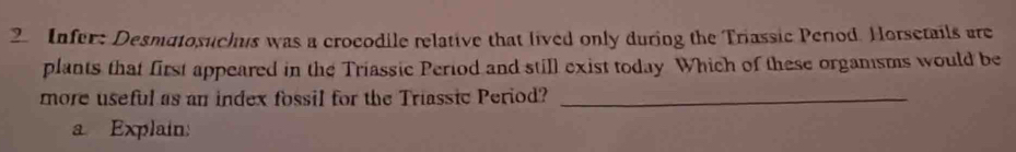 Infer: Desmatosuchus was a crocodile relative that lived only during the Triassic Perod. Horsetails are 
plants that first appeared in the Triassic Period and still exist today Which of these organsms would be 
more useful as an index fossil for the Triassic Period?_ 
a Explain:
