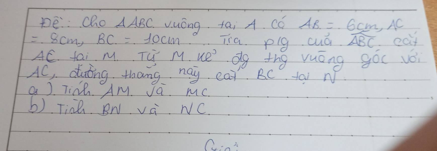 pe:: Cho △ ABC vuóng tai A. CC AB=6cm, AC
=8cm, BC=10cm Tia. plg cuó widehat ABC eat
AC. fai M. Tú M. ue dg thg yuong goc vǒ
AC, duing thang hay eat BC tai N 
a ) Tink. AM. Ja. mC. 
b) Tinh BN và NC.