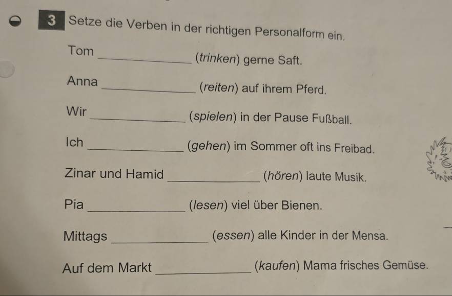 Setze die Verben in der richtigen Personalform ein. 
Tom _(trinken) gerne Saft. 
Anna _(reiten) auf ihrem Pferd. 
Wir _(spielen) in der Pause Fußball. 
lch _(gehen) im Sommer oft ins Freibad. 
Zinar und Hamid _(hören) laute Musik. 
Pia _(lesen) viel über Bienen. 
Mittags _(essen) alle Kinder in der Mensa. 
Auf dem Markt _(kaufen) Mama frisches Gemüse.