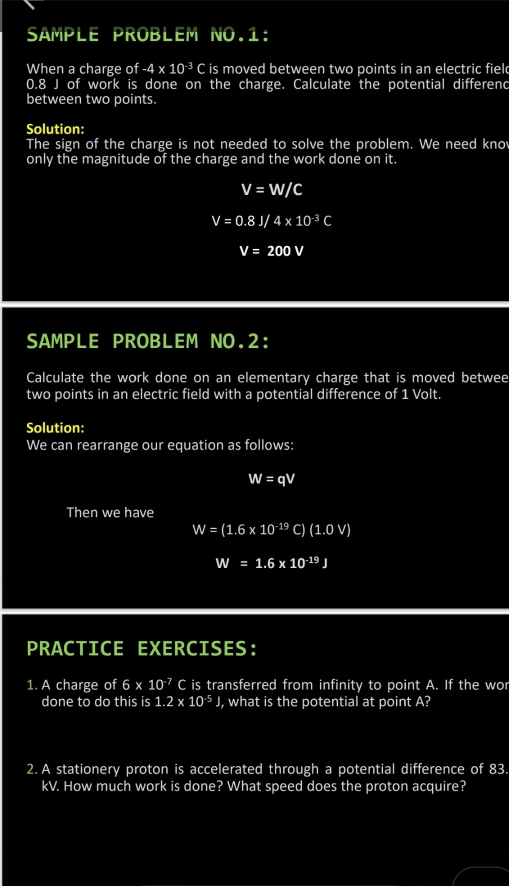 SAMPLE PROBLEM NO.1: 
When a charge of -4* 10^(-3)C is moved between two points in an electric fiel
0.8 J of work is done on the charge. Calculate the potential differenc 
between two points. 
Solution: 
The sign of the charge is not needed to solve the problem. We need knov 
only the magnitude of the charge and the work done on it.
v=w/C
V=0.8J/4* 10^(-3)C
V=200V
SAMPLE PROBLEM NO.2: 
Calculate the work done on an elementary charge that is moved betwee 
two points in an electric field with a potential difference of 1 Volt. 
Solution: 
We can rearrange our equation as follows:
W=qV
Then we have
W=(1.6* 10^(-19)C)(1.0V)
W=1.6* 10^(-19)J
PRACTICE EXERCISES： 
1. A charge of 6* 10^(-7)C is transferred from infinity to point A. If the wor 
done to do this is 1.2* 10^(-5)J , what is the potential at point A? 
2. A stationery proton is accelerated through a potential difference of 83.
kV. How much work is done? What speed does the proton acquire?