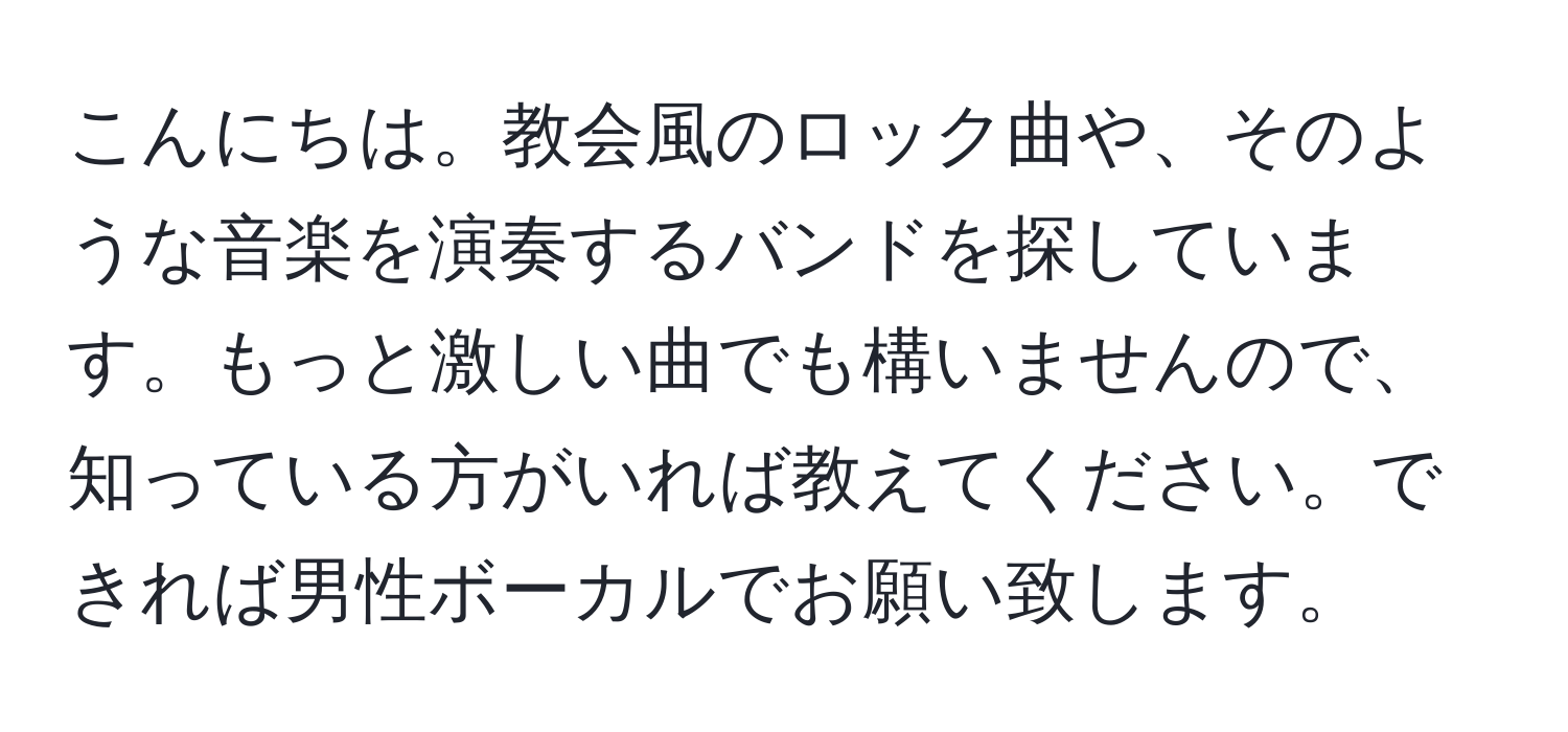 こんにちは。教会風のロック曲や、そのような音楽を演奏するバンドを探しています。もっと激しい曲でも構いませんので、知っている方がいれば教えてください。できれば男性ボーカルでお願い致します。