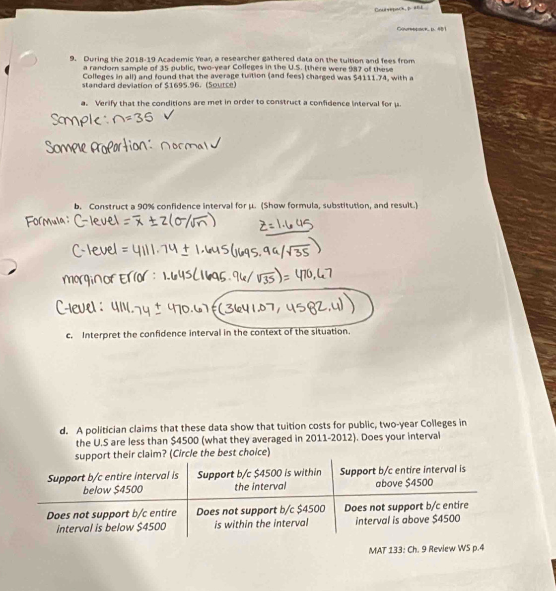 Coutsepack, βB 
Coursepack, p. 401 
9. During the 2018-19 Academic Yean, a researcher gathered data on the tultion and fees from 
a randorn sample of 35 public, two-year Colleges in the U.S. (there were 987 of these 
Colleges in all) and found that the average tuition (and fees) charged was $4111.74, with a 
standard deviation of $1695.96. (Source) 
a. Verify that the conditions are met in order to construct a confidence interval for μ. 
b. Construct a 90% confidence interval for μ. (Show formula, substitution, and result.) 
c. Interpret the confidence interval in the context of the situation. 
d. A politician claims that these data show that tuition costs for public, two-year Colleges in 
the U.S are less than $4500 (what they averaged in 2011-2012). Does your interval 
MAT 133: Ch. 9 Review WS p.4