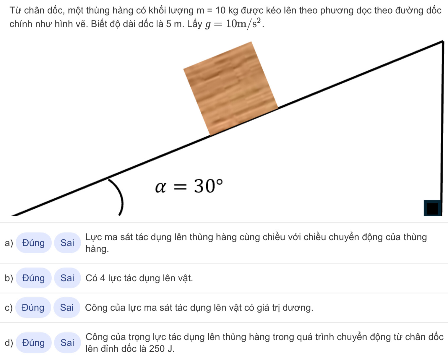 Từ chân dốc, một thùng hàng có khối lượng m=10kg được kéo lên theo phương dọc theo đường dốc 
chính như hình vẽ. Biết độ dài dốc là 5 m. Lấy g=10m/s^2.
alpha =30°
Lực ma sát tác dụng lên thùng hàng cùng chiều với chiều chuyển động của thùng 
a) Đúng Sai hàng. 
b) Đúng Sai Có 4 lực tác dụng lên vật. 
c) Đúng Sai Công của lực ma sát tác dụng lên vật có giá trị dương. 
Công của trọng lực tác dụng lên thùng hàng trong quá trình chuyển động từ chân dốc 
d) Đúng Sai lên đỉnh dốc là 250 J.