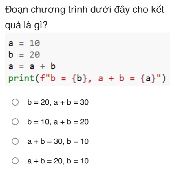 Đoạn chương trình dưới đây cho kết
quả là gì?
a=1θ
b=2θ
a=a+b
print ( ''b= b ,a+b= a '')
b=20, a+b=30
b=10, a+b=20
a+b=30, b=10
a+b=20, b=10