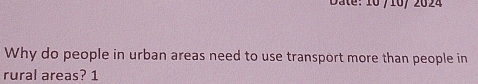 Date: 10/ 10/ 2024 
Why do people in urban areas need to use transport more than people in 
rural areas? 1