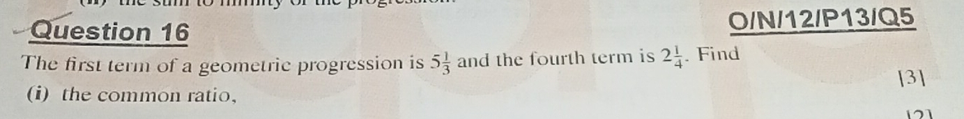 O/N/12/P13/Q5 
The first term of a geometric progression is 5 1/3  and the fourth term is 2 1/4 . Find 
[3] 
(i) the common ratio,