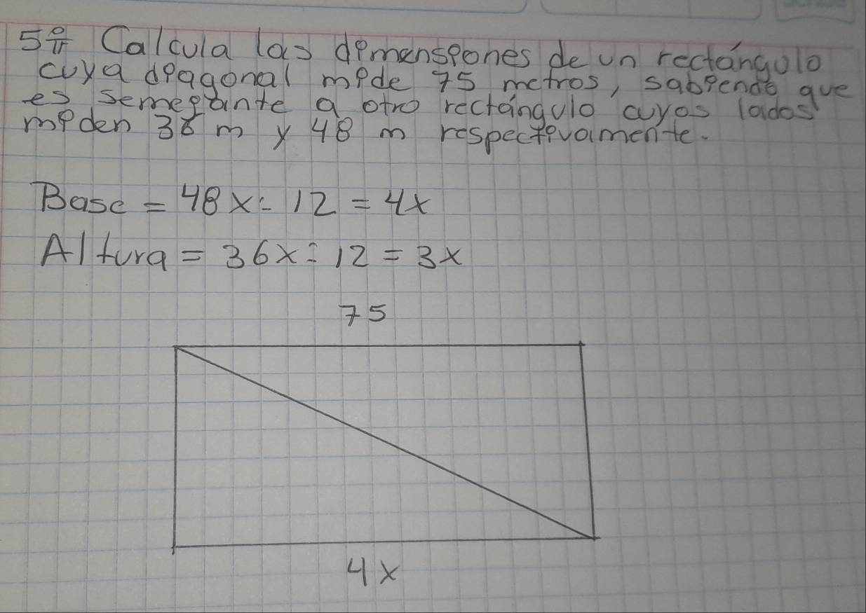 Calcula (as dpmanspones de un rectangolo 
cuya dragonal mide 75 metros, sabpends gue 
es semepl ante a otro rectaingulo cuyos lados 
mPden 38 m x 48 m respectivomente. 
Basc =48x:12=4x
Alfura =36x-12=3x