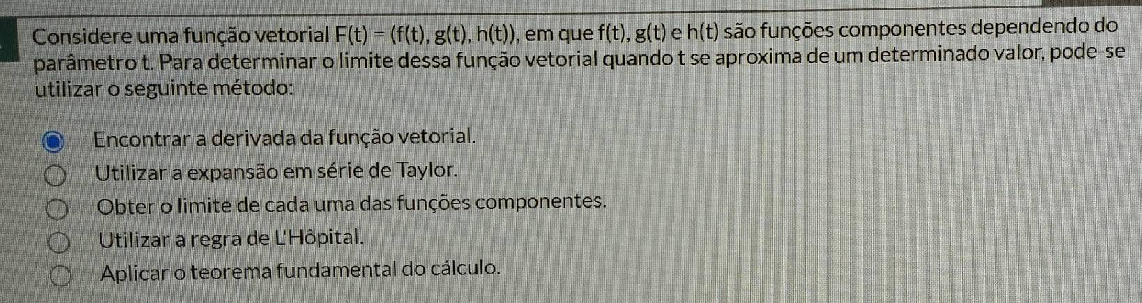 Considere uma função vetorial F(t)=(f(t), g(t), h(t)) , em que f(t), g(t) e h(t) são funções componentes dependendo do
parâmetro t. Para determinar o limite dessa função vetorial quando t se aproxima de um determinado valor, pode-se
utilizar o seguinte método:
Encontrar a derivada da função vetorial.
Utilizar a expansão em série de Taylor.
Obter o limite de cada uma das funções componentes.
Utilizar a regra de Ľ'Hôpital.
Aplicar o teorema fundamental do cálculo.