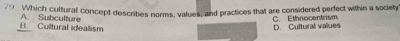 Which cultural concept describes norms, values, and practices that are considered perfect within a society
A. Subculture C. Ethnocentrism
B. Cultural idealism
D. Cultural values