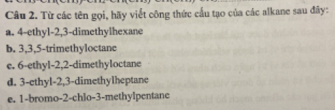 Từ các tên gọi, hãy viết công thức cầu tạo của các alkane sau đãy: 
a. 4 -ethyl- 2, 3 -dimethylhexane 
b. 3, 3, 5 -trimethyloctane 
c. 6 -ethyl- 2, 2 -dimethyloctane 
d. 3 -ethyl -2, 3 -dimethylheptane 
e. 1 -bromo- 2 -chlo- 3 -methylpentane