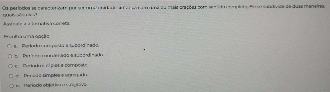 Os períodos se caracterizam por ser uma unidade sintática com uma ou mais orações com sentido completo. Ele se subdivide de duas maneiras
quais são elas?
Assinale a alternativa correta:
Escolha uma opção:
a. Período composto e subordinado.
b. Período coordenado e subordinado.
c. Período simples e composto.
d. Período simples e agregado.
e. Período objetivo e subjetivo.