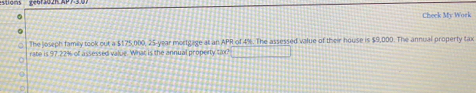 Check My Work 
The joseph famey took out a $175,000, 25-year mortgage at an APR of 4%. The assessed value of their house is $9,000. The annual property tax 
rate is 97.22% of assessed value. What is the annual property tax? +++1=111+11111_ _ .