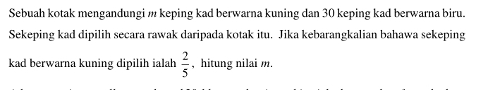 Sebuah kotak mengandungi m keping kad berwarna kuning dan 30 keping kad berwarna biru. 
Sekeping kad dipilih secara rawak daripada kotak itu. Jika kebarangkalian bahawa sekeping 
kad berwarna kuning dipilih ialah  2/5  , hitung nilai m.