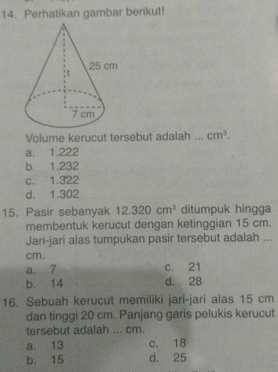 Perhatikan gambar berikut!
Volume kerucut tersebut adalah ... cm^3.
a. 1.222
b. 1.232
c. 1.322
d. 1.302
15. Pasir sebanyak 12.320cm^3 ditumpuk hingga
membentuk kerucut dengan ketinggian 15 cm.
Jari-jari alas tumpukan pasir tersebut adalah ...
cm.
a. 7 c. 21
b. 14 d. 28
16. Sebuah kerucut memiliki jari-jari alas 15 cm
dan tinggi 20 cm. Panjang garis pelukis kerucut
tersebut adalah ... cm.
a. 13 c. 18
b. 15 d. 25