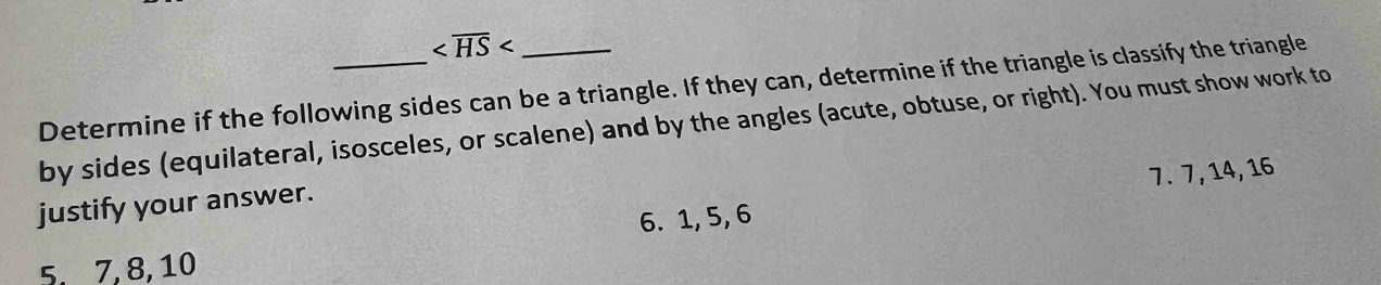 Determine if the following sides can be a triangle. If they can, determine if the triangle is classify the triangle 
by sides (equilateral, isosceles, or scalene) and by the angles (acute, obtuse, or right). You must show work to
7. 7, 14, 16
justify your answer. 
6. 1, 5, 6
5. 7, 8, 10