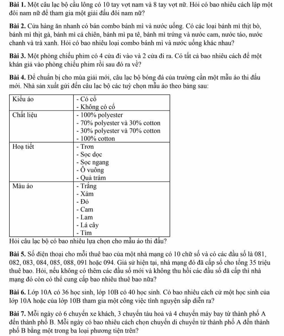 Một câu lạc bộ cầu lông có 10 tay vợt nam và 8 tay vợt nữ. Hỏi có bao nhiêu cách lập một
đôi nam nữ để tham gia một giải đấu đôi nam nữ?
Bài 2. Cửa hàng ăn nhanh có bán combo bánh mì và nước uống. Có các loại bánh mì thịt bò,
bánh mì thịt gà, bánh mì cá chiên, bánh mì pa tê, bánh mì trứng và nước cam, nước táo, nước
chanh và trà xanh. Hỏi có bao nhiêu loại combo bánh mì và nước uống khác nhau?
Bài 3. Một phòng chiếu phim có 4 cửa đi vào và 2 cửa đi ra. Có tất cả bao nhiêu cách để một
khán giả vào phòng chiếu phim rồi sau đó ra về?
Bài 4. Để chuẩn bị cho mùa giải mới, câu lạc bộ bóng đá của trường cần một mẫu áo thi đấu
mới. Nhà sản xuất gửi đến câu lạc bộ các tuỳ chọn mẫu áo theo bảng sau:
Bài 5. Số điện thoại cho mỗi thuê bao của một nhà mạng có 10 chữ số và có các đầu số là 081,
082, 083, 084, 085, 088, 091 hoặc 094. Giả sử hiện tại, nhà mạng đó đã cấp số cho tổng 35 triệu
thuê bao. Hỏi, nếu không có thêm các đầu số mới và không thu hồi các đầu số đã cấp thì nhà
mạng đó còn có thể cung cấp bao nhiêu thuê bao nữa?
Bài 6. Lớp 10A có 36 học sinh, lớp 10B có 40 học sinh. Có bao nhiêu cách cử một học sinh của
lớp 10A hoặc của lớp 10B tham gia một công việc tình nguyện sắp diễn ra?
Bài 7. Mỗi ngày có 6 chuyến xe khách, 3 chuyến tàu hoả và 4 chuyến máy bay từ thành phố A
đến thành phố B. Mỗi ngày có bao nhiêu cách chọn chuyến di chuyển từ thành phố A đến thành
phố B bằng một trong ba loại phương tiện trên?