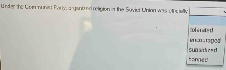 Under the Communist Party, organized religion in the Soviet Union was officially
tolerated
encouraged
subsidized
banned