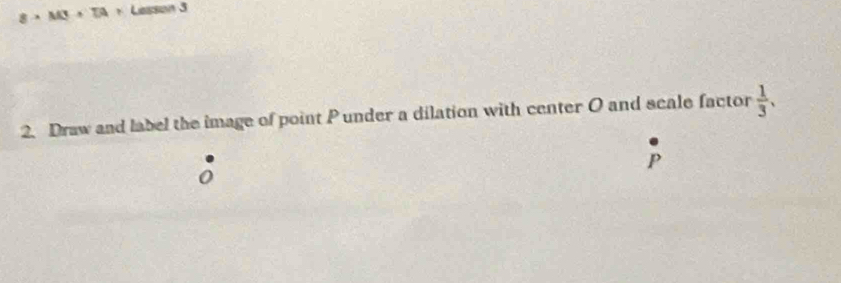 8* M3+TA+ Lesson 3 
2. Draw and label the image of point P under a dilation with center O and scale factor  1/3 .
P
0