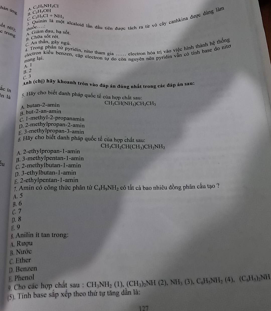 C_2H_5NH_3Cl
A. C_2H_5OH
hản ứng B. C_2H_5Cl+NH_3
ốt rét); thuốc....:  3. Quinin là một alcaloid lần đầu tiên được tách ra từ vỏ cây canhkina được dùng làm
C.
c trong
A. Giảm đau, hạ sốt.
B. Chữa sốt rét.
C. An thần, gây ngủ.
4. Trong phần tử pyridin, nitơ tham gia ...... electron hóa trị vào việc hình thành hệ thống
electron kiểu benzen, cặp electron tự do còn nguyên nên pyridin vẫn có tính base do nitơ
mang lại.
A. I
B. 2
C. 3
Anh (chị) hãy khoanh tròn vào đáp án đúng nhất trong các đáp án sau:
ắc in
èn là 5. Hãy cho biết danh pháp quốc tế của hợp chất sau:
A. butan-2-amin
CH_3CH(NH_2)CH_2CH_3
B. but-2-an-amin
C. 1-methyl-2-propanamin
D. 2-methylpropan-2-amin
E. 3-methylpropan-3-amin
6. Hãy cho biết danh pháp quốc tế của hợp chất sau:
CH_3CH_2CH(CH_3)CH_2NH_2
A. 2-ethylpropan-1-amin
B. 3-methylpentan-1-amin
Šu C. 2-methylbutan-1-amin
D. 3-ethylbutan-1-amin
E. 2-ethylpentan-1-amin
7. Amin có công thức phân tử C_4H_9NH_2 có tất cả bao nhiêu đồng phân cấu tạo ?
A. 5
B. 6
C. 7
D. 8
E. 9
Anilin ít tan trong:
A. Rượu
B. Nước
C. Ether
D. Benzen
E. Phenol
9 Cho các hợp chất sau : CH_3NH_2(1),(CH_3)_2NH(2),NH_3(3),C_6H_5NH_2(4),(C_6H_5)_2NH
(5). Tính base sắp xếp theo thứ tự tăng dần là:
127