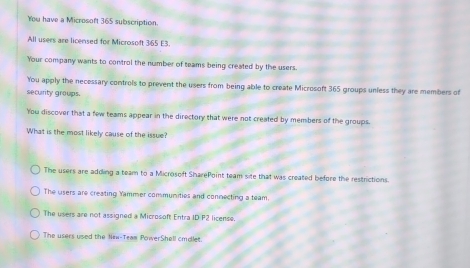 You have a Microsoft 365 subscription.
All users are licensed for Microsoft 365 E3
Your company wants to control the number of teams being created by the users.
You apply the necessary controls to prevent the users from being able to create Microsoft 365 groups unless they are members of
security groups
You discover that a few teams appear in the directory that were not created by members of the groups.
What is the most likely cause of the issue?
The users are adding a team to a Microsoft SharePoint team site that was created before the restrictions.
The users are creating Yammer communities and connecting a team
The users are not assigned a Microsoft Entra ID P2 license.
The users used the Nrw-Team PowerShell cmdlet.