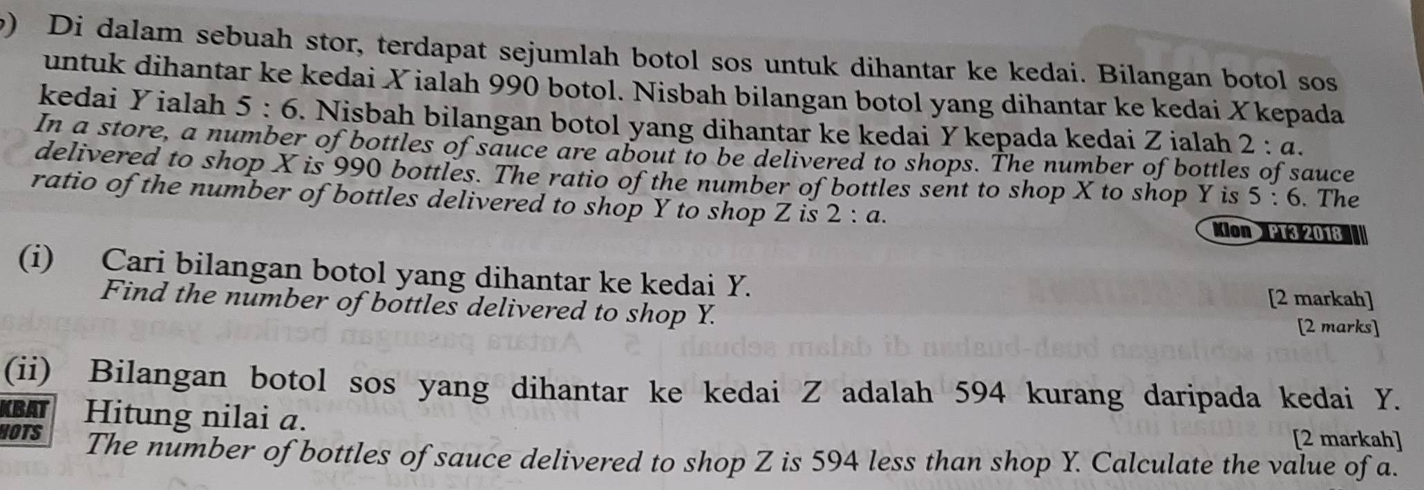 Di dalam sebuah stor, terdapat sejumlah botol sos untuk dihantar ke kedai. Bilangan botol sos 
untuk dihantar ke kedai Xialah 990 botol. Nisbah bilangan botol yang dihantar ke kedai Xkepada
kedai Yialah 5:6. Nisbah bilangan botol yang dihantar ke kedai Y kepada kedai Z ialah 2 : α. 
In a store, a number of bottles of sauce are about to be delivered to shops. The number of bottles of sauce 
delivered to shop X is 990 bottles. The ratio of the number of bottles sent to shop X to shop Y is 5:6. The 
ratio of the number of bottles delivered to shop Y to shop Z is 2:a. Mon PT3 2018 || 
(i) Cari bilangan botol yang dihantar ke kedai Y. 
[2 markah] 
Find the number of bottles delivered to shop Y. 
[2 marks] 
(ii) Bilangan botol sos yang dihantar ke kedai Z adalah 594 kurang daripada kedai Y. 
BAT Hitung nilai a. [2 markah] 
HOTS The number of bottles of sauce delivered to shop Z is 594 less than shop Y. Calculate the value of a.