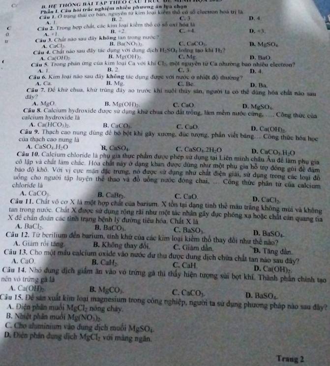 hể thông bài tạp theo cầu trực để mn
Phần I. Câu hồi trắc nghiệm nhiều phương án lya chọn
Câu 1. Ở trang thái cơ ban, nguyên từ kim loại kiểm thổ có số electron hoá trị là
A. ! B. 2 C.3
D. 4
C  Câu 2. Trong hợp chất, các kim loại kiểm thổ có số oxi hóa là
C. +4
A +1
B. +2 D. +3.
u Câu 3. Chất nào sau đây không tan trong nước
A. CaCl B. Ba(NO_3)_2 C. CaCO_3. D. MgSO_4
Câu 4. Chất nào sau đây tác dụng với dụng dịch H_2SO_4 loàng tạo khi H_2 ?
A. Ca(OH): B. Mg(OH)_2 C. Mg D. BaO
Cầu 5. Trong phần ứng của kim loại Ca với khi Cl_2 một nguyên từ Ca nhường bao nhiều electron?
A. | B. 2 C. 3 D. 4
Câu 6. Kim loại não sau đây không tác dụng được với nước ở nhiệt độ thường?
A. Ca. B. Mg. C. Bc D. Ba.
Cầu 7. Đê khử chua, khử trùng đây ao trước khi nuôi thủy sản, người ta có thể đùng hóa chất nào sau
dãy?
A. N for□ B. Mg(OH)_2. C. CaO D. MgSO_4
Cầu 8. Calcium hydroxide được sử dụng khử chua cho đất trồng, lâm mềm nước cứng,  Công thức của
calcium hydroxide là
A. Ca(HCO_3)_2. B. CaCO_3. C. CaO. D. Ca(OH)
Câu 9. Thạch cao nung dùng đề bố bột khi gây xương, đúc tượng, phần viết băng... Công thức hóa học
của thạch cao nung là
A. CaSO_4.H_2O B. CaSO_4 C. CaSO_4.2H_2O D. CaCO_3H_2O
Câu 10. Calcium chloride là phụ gia thực phẩm được phép sử dụng tại Liên minh châu Âu để làm phụ gia
cô lập và chất làm chắc. Hóa chất này ở dạng khan được đùng như một phụ gia hỗ trợ đóng gới để đâm
bao độ khô. Với vị cực mận đặc trưng, nó được sử dụng như chất điện giải, sử dụng trong các loại đô
ung cho người tập luyện thể thao và đồ uống nước đóng chai. ... Công thức phần từ của calcium
chloride là
A. CaCO_3. B. CaBr_2. C. CaO.
D. CaCl_2.
Câu 11. Chất vô cơ X là một hợp chất của barium. X tồn tại dạng tinh thể mâu trắng không mùi và không
tan trong nước. Chất X được sử dụng rộng rãi như một tác nhân gây đục phống xạ hoặc chất cản quang tia
X đề chân đoán các tỉnh trang bệnh lý đường tiêu hóa, Chất Xla
A. BaCl_2.
B. BaCO_3. C. BaSO_3. D. BaSO_ L
Câu 12. Từ berilium đến barium, tính khử của các kim loại kiểm thổ thay đổi như thể nào?
A. Giám rôi tăng B. Không thay đổi C. Giám dần D. Tăng dần
Câu 13. Cho một mẫu calcium oxide vào nước đư thu được dung dịch chứa chất tan nào sau đây?
A. CaO. B. CaH_2 C. CaH
D. Ca(OH)_2.
Câu 14. Nhỏ dung địch giảm ăn vào vỏ trứng gã thi thấy hiện tượng sửi bọt khí. Thành phần chính tạo
nên vô trững gà là
A. Ca(OH)_2 B. MgCO_3. C. CaCO_3. D. BaSO_4
Cầu 15. Để sản xuất kim loại magnesium trong công nghiệp, người ta sử dụng phương pháp nào sau đây?
A. Điện phân muối MgCl_2 nóng chảy
B. Nhiệt phân muồi Mg(NO_3)_2.
C. Cho aluminium vào dung dịch muối MgSO_4
D. Điện phân dung dịch MgCl_2 với màng ngăn.
Trang 2