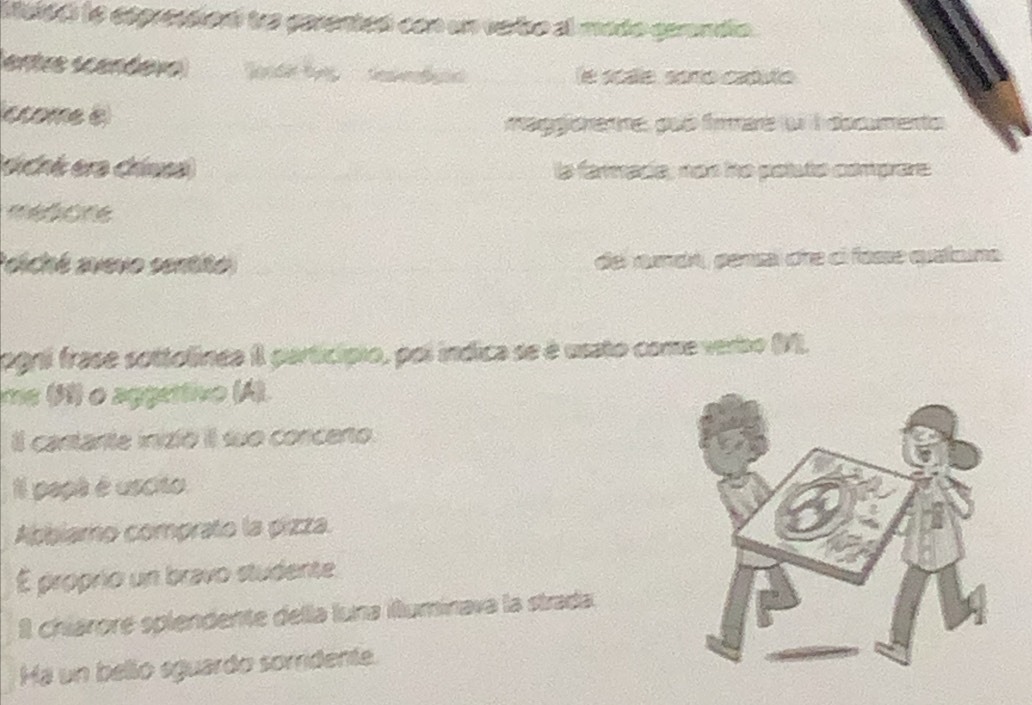 Meisc le eépresion tra garenteó con un vabo al mado cerndía. 
entre «candev dn S le scále, soro caputo 
ccomee 
aggore:e, poó faare f l docmento 
siché era chiesa la farmade, nén he poluto comprare 
médione 
siché avevo sentito de rada, persa dre cl fasse quatcna 
agni frase sottolínea II particípio, poi indica se é usato come verbo (M). 
me (3) o aggertivo (A). 
Il cantarte inizió il sue concento. 
il papt é uscito 
Abbiamo comprato la pizza. 
É próprio un bravo studente 
I chiároré splendente della luna illuminava la strada. 
Há un belio eguardo sorridente.