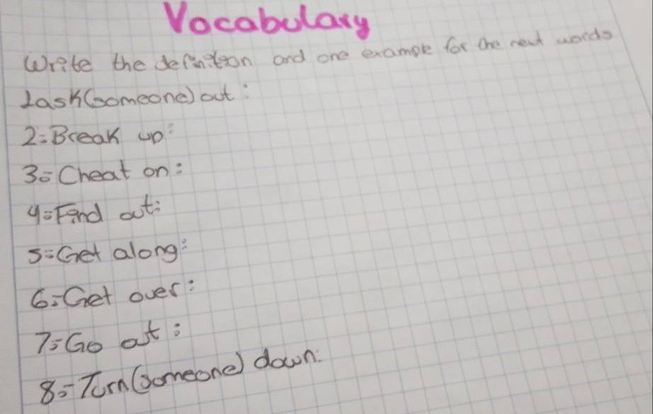 Vocabulary 
Write the definition and one example for the neat words 
LashComeone) out:
2= Break up?
3= Cheat on:
y= Fnd out: 
5:Get along? 
6. Get over: 
7:Go at ; 
8: Tom Gomeone) down