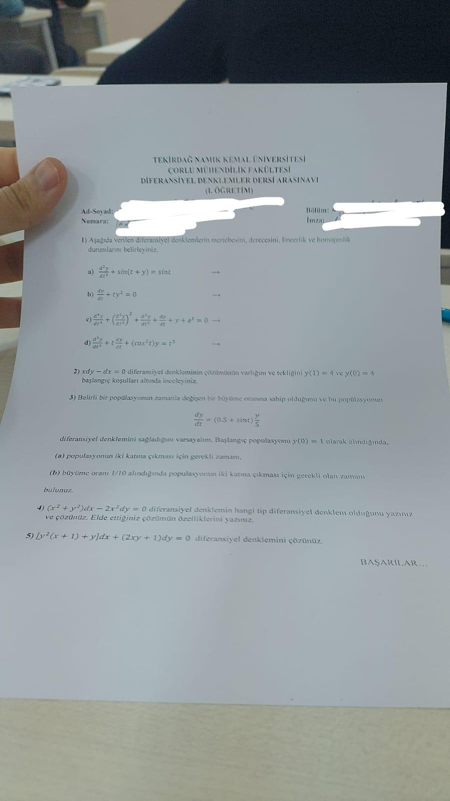 tekirdağ namik kemal üniversítesí
CorLu Mühendİlik fakültesí
Diferansível denklemler dersí arasinaví
(I. ÖGRETIM)
Ad-Soyad:  Bölüm:
* Numara: Imza:
1) Aşagıda verilen diferansivel denklemlerín mertebesini, derecesini, lineerlík ve homojenlik
durumlarını belirleyiniz.
a)  d^2y/dt^2 +sin (t+y)=sin t
b)  dy/dt +ty^2=0 _
c)  d^4y/dt^4 +( d^2y/dt^2 )^2+ d^2y/dt^2 + dy/dt +y+e^t=0 _
d)  d^3y/dt^3 +t dy/dt +(cos^2t)y=t^3
2) x dy-dx=0 diferansivel denkleminin cözümünün varligın ve tekligini y(1)=4vey(0)=4
başlangıç koşulları altında inceleyiniz.
3) Belirli bir popülasyonun zamania degisen bir büyüme oranma sahip oldugunu ve bu popülasyonun
 dy/dt =(0.5+sin t) y/5 
diferansiyel denklemini sagladıgını varsayalım. Başlangıç populasyonı y(0)=1 olarak alındıgında,
(a) populasyonun iki katına çıkması için gerekli zamanı,
(b) büyüme oranı 1/10 alındığında populasyonun iki katına çıkması için gerekli olan zamanı
bulunuz.
4) (x^2+y^2)dx-2x^2dy=0 diferansiyel denklemin hangi tip diferansiyel denklem olduğunu yazıız
ve çözünüz. Elde ettiginiz çözümün özelliklerini yazız.
5) [y^2(x+1)+y]dx+(2xy+1)dy=0 diferansiyel denklemini çözünüz.
BASARILAR