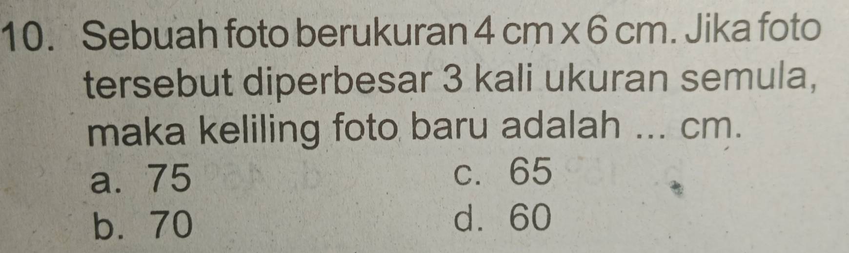 Sebuah foto berukuran 4cm* 6cm. Jika foto
tersebut diperbesar 3 kali ukuran semula,
maka keliling foto baru adalah ... cm.
a. 75
b. 70
d. 60