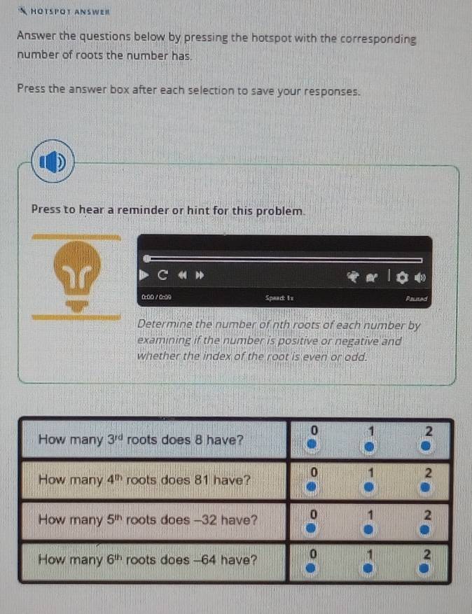 HOTSP'OT ANSWER
Answer the questions below by pressing the hotspot with the corresponding
number of roots the number has.
Press the answer box after each selection to save your responses.
Press to hear a reminder or hint for this problem.
0:00 / 0:09 Speac: 1x Pauted
Determine the number of nth roots of each number by
examining if the number is positive or negative and
whether the index of the root is even or odd.