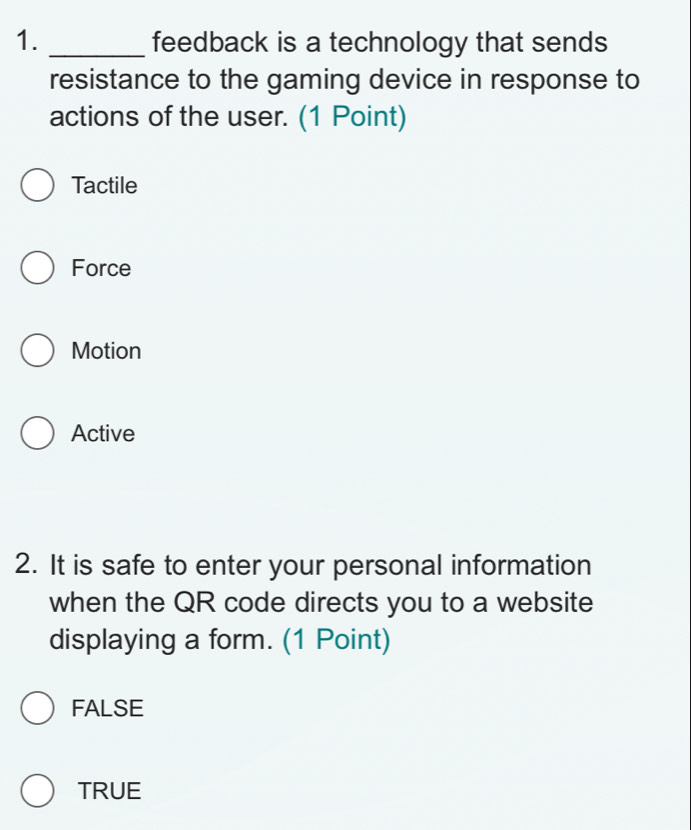 feedback is a technology that sends
resistance to the gaming device in response to
actions of the user. (1 Point)
Tactile
Force
Motion
Active
2. It is safe to enter your personal information
when the QR code directs you to a website
displaying a form. (1 Point)
FALSE
TRUE