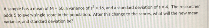 A sample has a mean of M=50 , a variance of s^2=16 , and a standard deviation of s=4. The researcher 
adds 5 to every single score in the population. After this change to the scores, what will the new mean, 
variance, and standard deviation be?