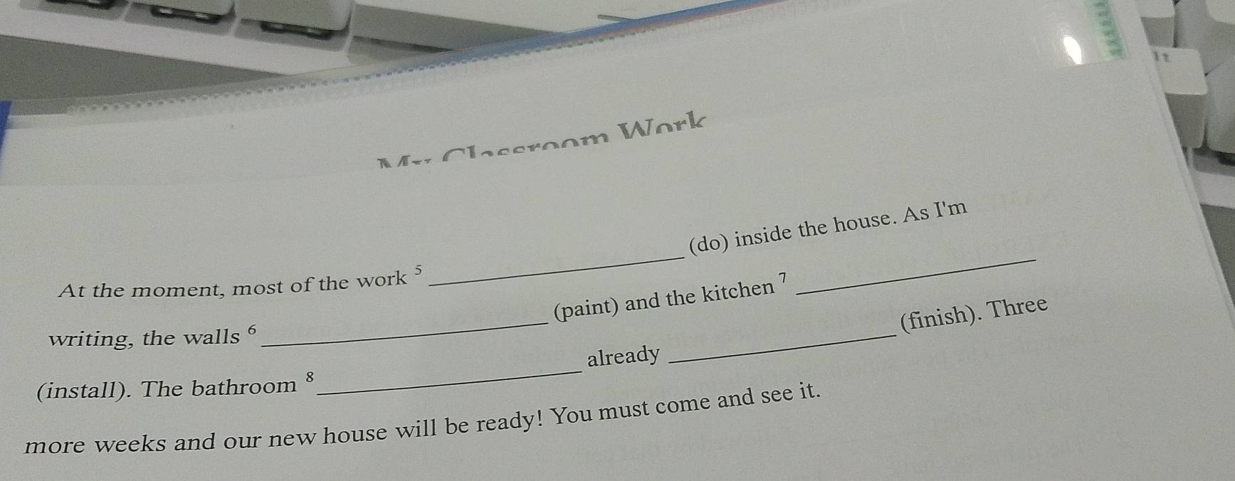 Work 
As 
_ 
_ 
(do) inside the house. As I'm 
At the moment, most of the work ⁵ 
_ 
_ 
(paint) and the kitchen 7 
(finish). Three 
writing, the walls 
(install). The bathroom §_ already 
more weeks and our new house will be ready! You must come and see it.
