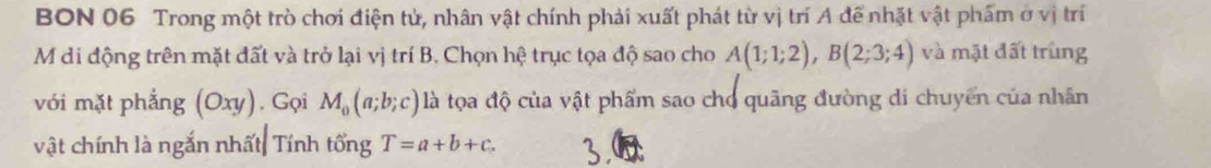 BON 06 Trong một trò chơi điện tử, nhân vật chính phải xuất phát từ vị trí A để nhật vật phẩm ở vị trí 
M di động trên mặt đất và trở lại vị trí B. Chọn hệ trục tọa độ sao cho A(1;1;2), B(2;3;4) và mặt đất trùng 
với mặt phẳng (Oxy). Gọi M_0(a;b;c) là tọa độ của vật phẩm sao cho quãng đường di chuyển của nhân 
vật chính là ngắn nhất Tính tổng T=a+b+c.